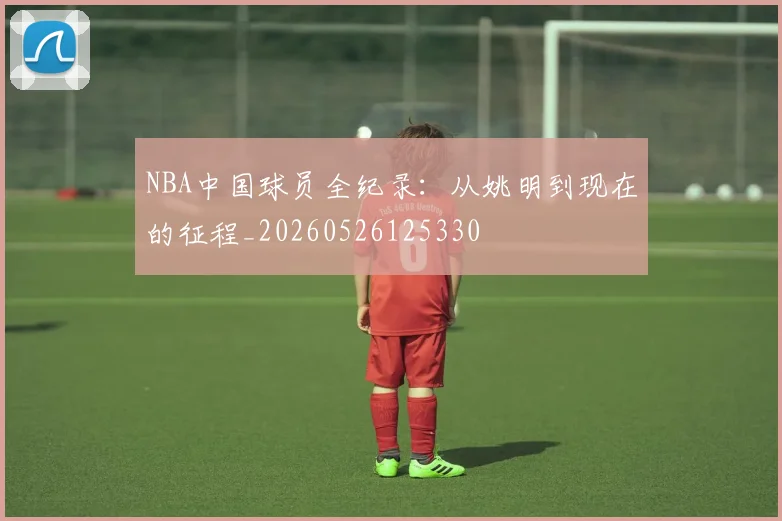 NBA中国球员全纪录：从姚明到现在的征程_20260526125330