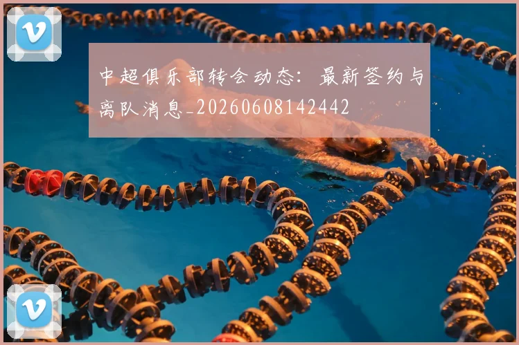 中超俱乐部转会动态:最新签约与离队消息_20260608142442