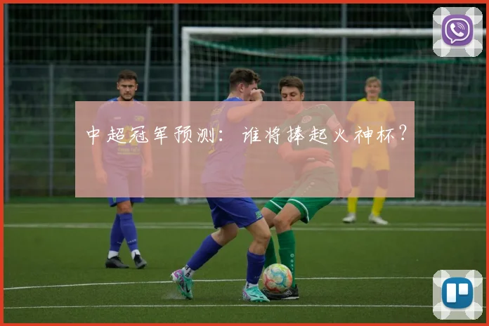 中超冠军预测:谁将捧起火神杯?